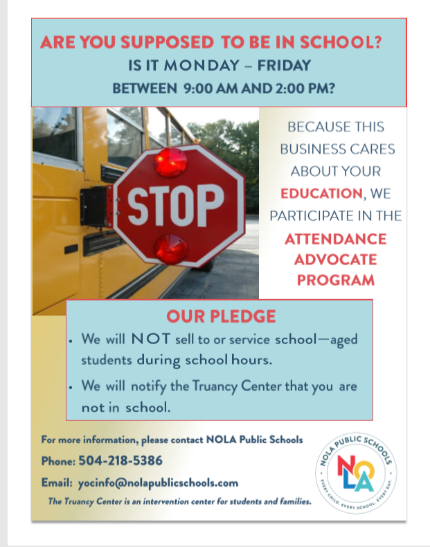Are you supposed to be in school? Is it Monday-Friday between 9:00am and 2:00pm? Because this business cares about your education, we participate in the attendance advocate program. Our pledge. We will not sell to or service school-aged students during school hours. We will notify the Truancy Center that you are not in schoool. For more information, please contact NOLA Public Schools. Phone: 504-218-5386. Email: yocinfo@nolapublicschools.com. The Truancy Center is an intervention center for students and families.